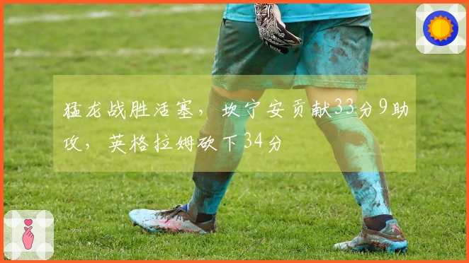 猛龙战胜活塞，坎宁安贡献33分9助攻，英格拉姆砍下34分