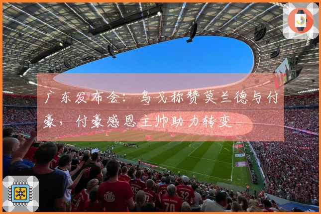 广东发布会：乌戈称赞莫兰德与付豪，付豪感恩主帅助力转变