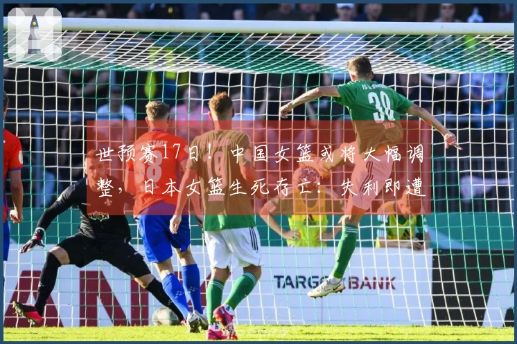 世预赛17日！中国女篮或将大幅调整，日本女篮生死存亡：失利即遭淘汰