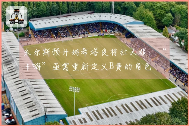 米尔斯预计姆希塔良将扛大旗，“卡嗨”亟需重新定义B费的角色