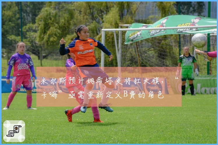 米尔斯预计姆希塔良将扛大旗，“卡嗨”亟需重新定义B费的角色