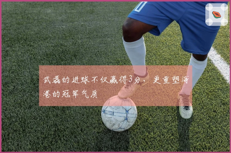 武磊的进球不仅赢得3分,更重塑海港的冠军气质