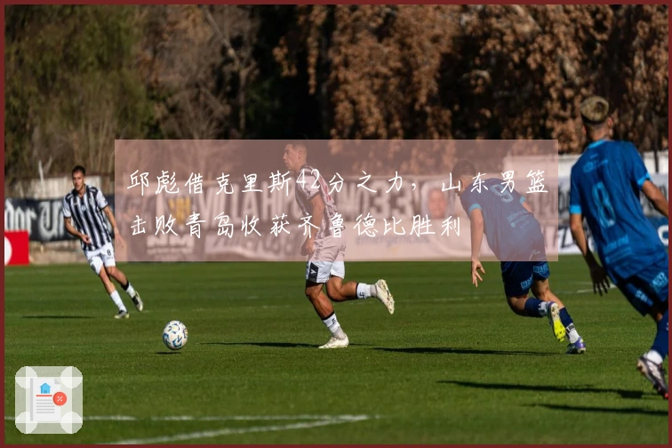 邱彪借克里斯42分之力，山东男篮击败青岛收获齐鲁德比胜利
