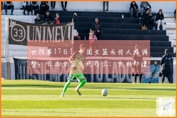 世预赛17日！中国女篮或将大幅调整，日本女篮生死存亡：失利即遭淘汰