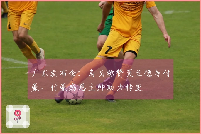 广东发布会:乌戈称赞莫兰德与付豪,付豪感恩主帅助力转变