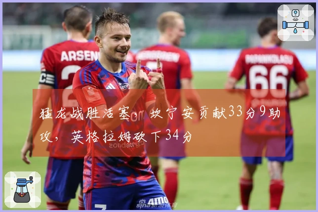 猛龙战胜活塞，坎宁安贡献33分9助攻，英格拉姆砍下34分