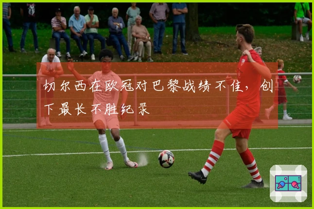 切尔西在欧冠对巴黎战绩不佳，创下最长不胜纪录