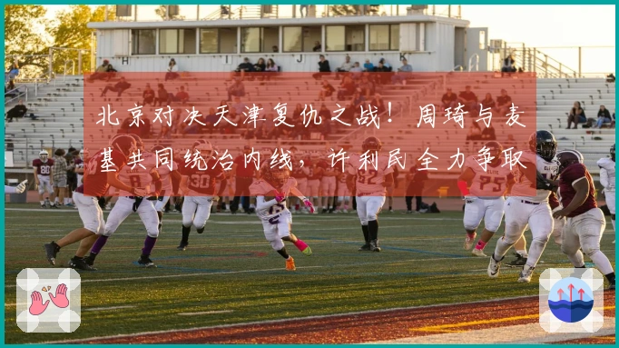 北京对决天津复仇之战！周琦与麦基共同统治内线，许利民全力争取前四名