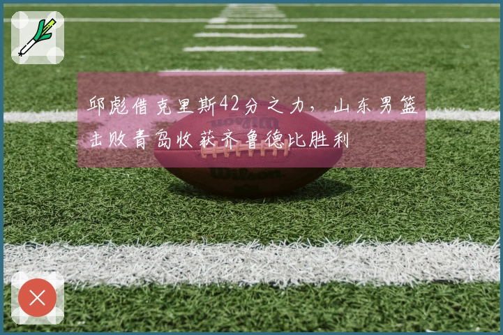 邱彪借克里斯42分之力，山东男篮击败青岛收获齐鲁德比胜利